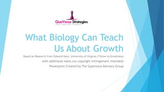 What Biology Can Teach 
Us About Growth 
Based on Research from Edward Hess, University of Virginia (“Grow to Greatness) 
with additional notes (no copyright infringement intended) 
Powerpoint Created by The Supernova Advisory Group 
 