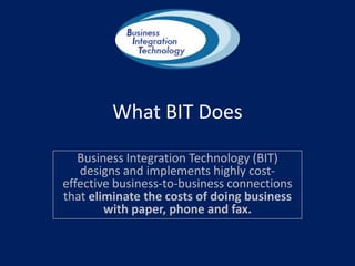 What BIT Does Business Integration Technology (BIT) designs and implements highly cost-effective business-to-business connections that eliminate the costs of doing business with paper, phone and fax. 