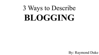 3 Ways to Describe
BLOGGING


               By: Raymond Duke
 
