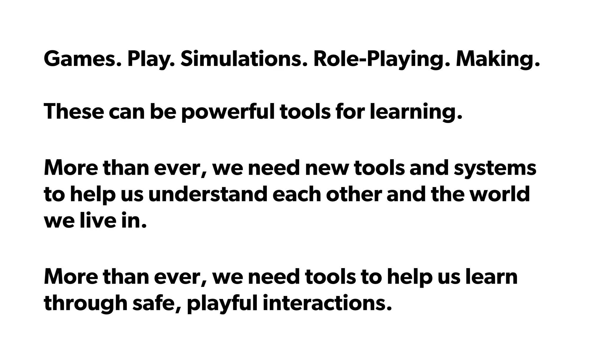Games. Play. Simulations. Role-Playing. Making.
These can be powerful tools for learning.
More than ever, we need new tools and systems
to help us understand each other and the world
we live in.
More than ever, we need tools to help us learn
through safe, playful interactions.
 
