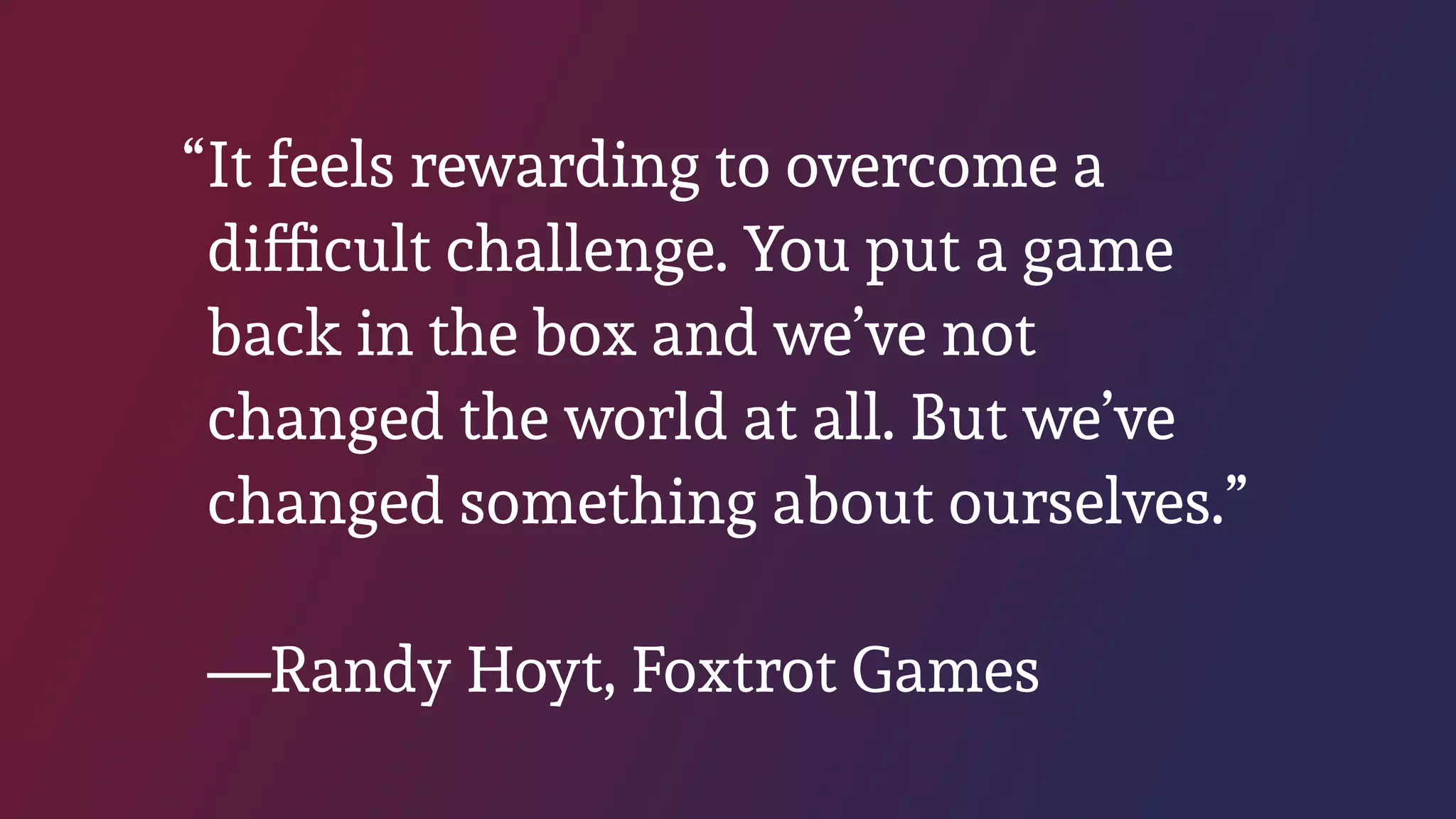 “It feels rewarding to overcome a
difﬁcult challenge. You put a game
back in the box and we’ve not
changed the world at all. But we’ve
changed something about ourselves.” 
 
—Randy Hoyt, Foxtrot Games
 
