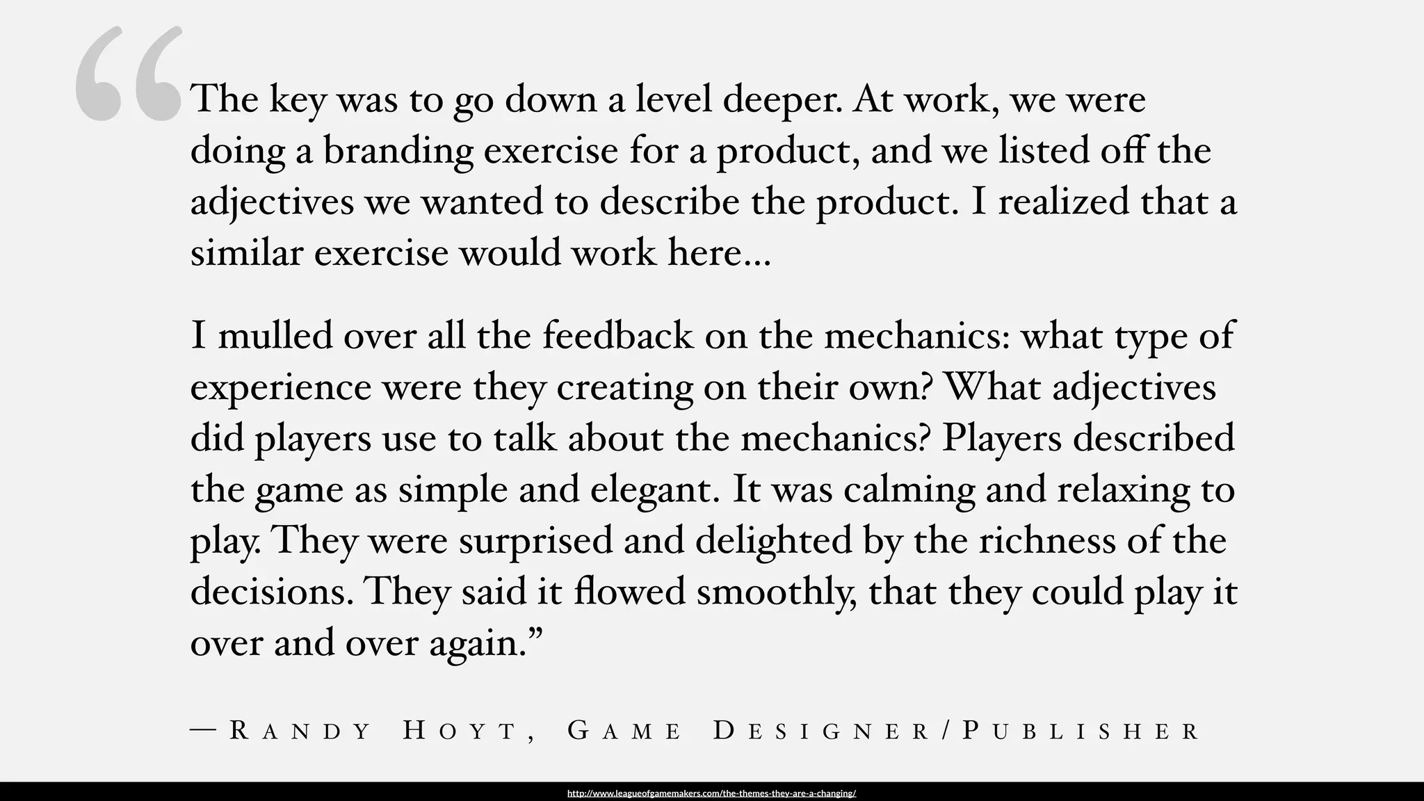 http://www.leagueofgamemakers.com/the-themes-they-are-a-changing/
The key was to go down a level deeper. At work, we were
doing a branding exercise for a product, and we listed oﬀ the
adjectives we wanted to describe the product. I realized that a
similar exercise would work here…
I mulled over all the feedback on the mechanics: what type of
experience were they creating on their own? What adjectives
did players use to talk about the mechanics? Players described
the game as simple and elegant. It was calming and relaxing to
play. They were surprised and delighted by the richness of the
decisions. They said it ﬂowed smoothly, that they could play it
over and over again.”
— R A N D Y H O Y T , G A M E D E S I G N E R / P U B L I S H E R
“
 