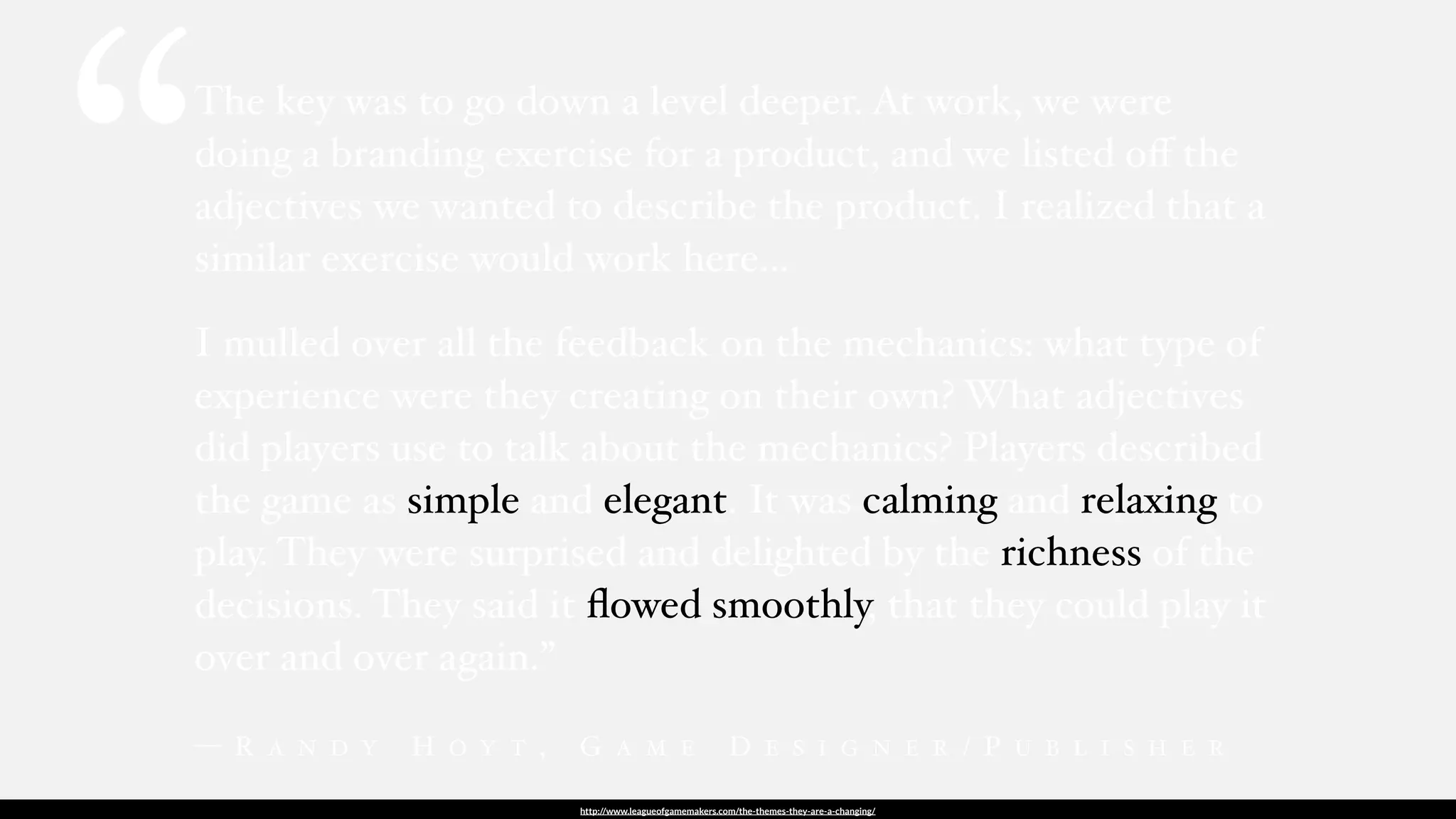 http://www.leagueofgamemakers.com/the-themes-they-are-a-changing/
The key was to go down a level deeper. At work, we were
doing a branding exercise for a product, and we listed oﬀ the
adjectives we wanted to describe the product. I realized that a
similar exercise would work here…
I mulled over all the feedback on the mechanics: what type of
experience were they creating on their own? What adjectives
did players use to talk about the mechanics? Players described
the game as simple and elegant. It was calming and relaxing to
play. They were surprised and delighted by the richness of the
decisions. They said it ﬂowed smoothly, that they could play it
over and over again.”
— R A N D Y H O Y T , G A M E D E S I G N E R / P U B L I S H E R
“
 