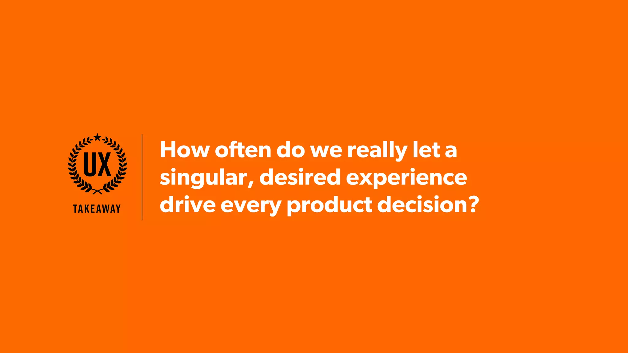 How often do we really let a
singular, desired experience
drive every product decision?Takeaway
UX
 