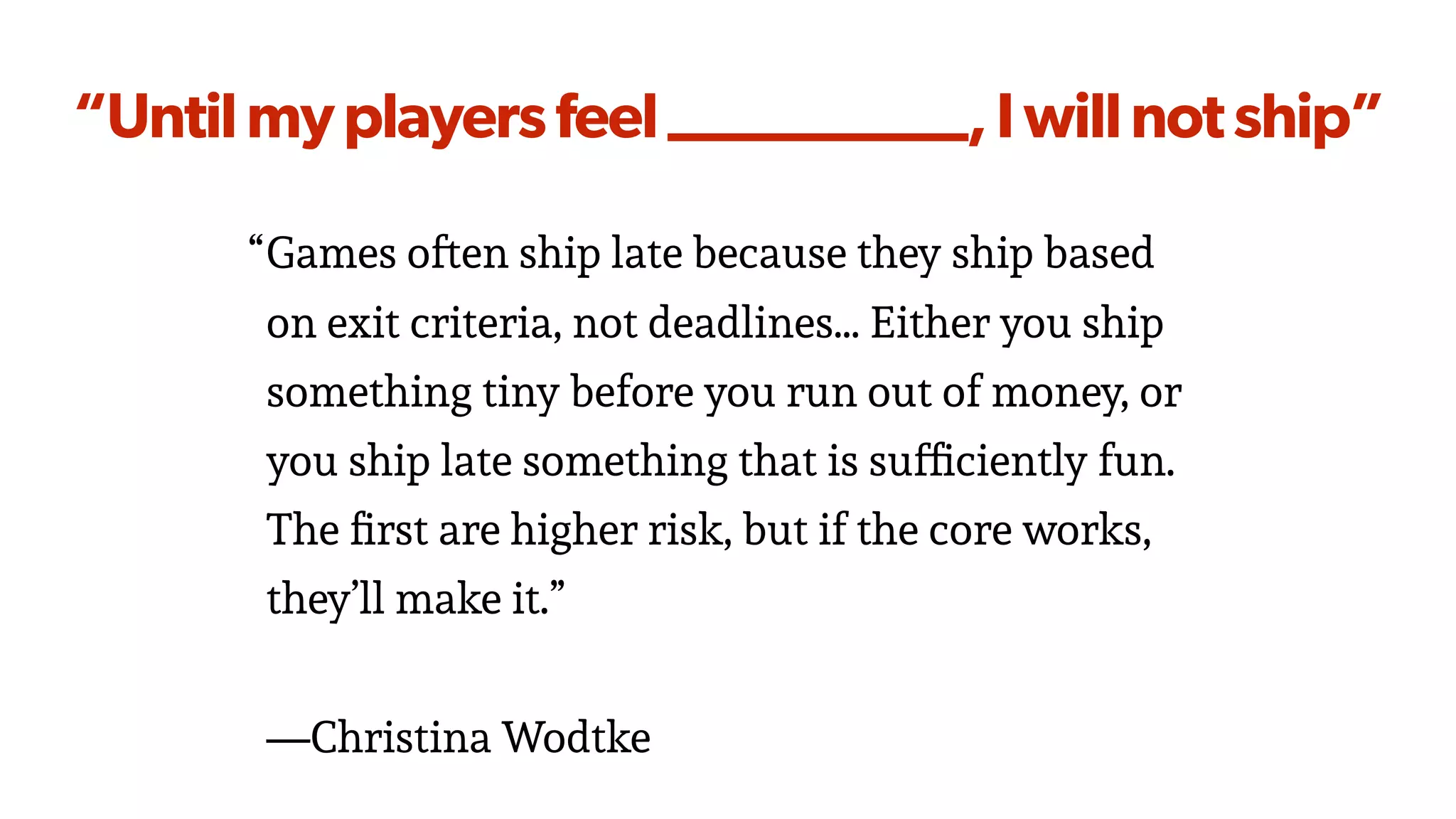 “Untilmyplayersfeel__________,Iwillnotship”
“Games often ship late because they ship based
on exit criteria, not deadlines… Either you ship
something tiny before you run out of money, or
you ship late something that is sufﬁciently fun.
The ﬁrst are higher risk, but if the core works,
they’ll make it.”
—Christina Wodtke
 