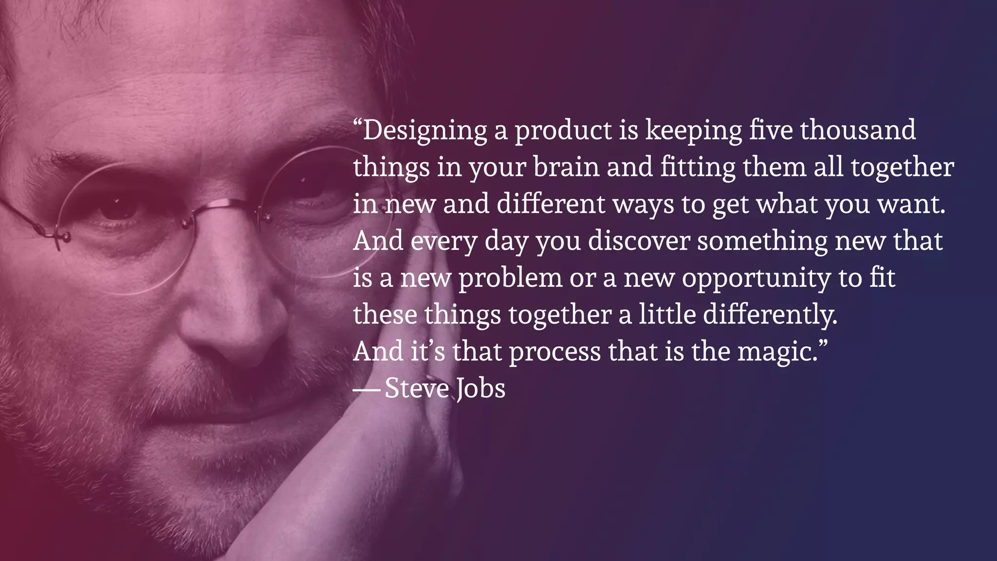 “Designing a product is keeping ﬁve thousand
things in your brain and ﬁtting them all together
in new and different ways to get what you want.
And every day you discover something new that
is a new problem or a new opportunity to ﬁt
these things together a little differently.
And it’s that process that is the magic.” 
— Steve Jobs
 