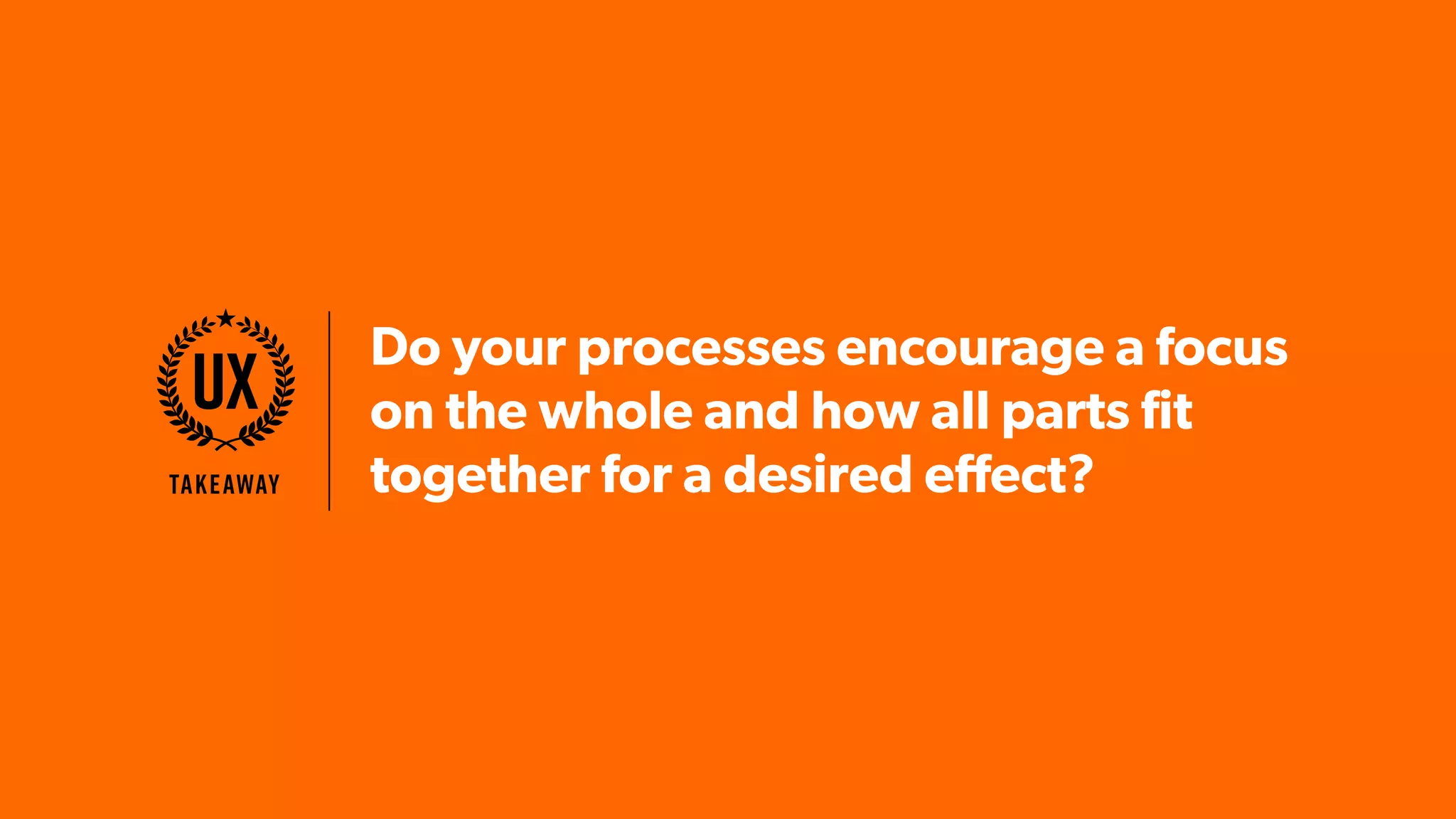 Do your processes encourage a focus
on the whole and how all parts fit
together for a desired effect?Takeaway
UX
 