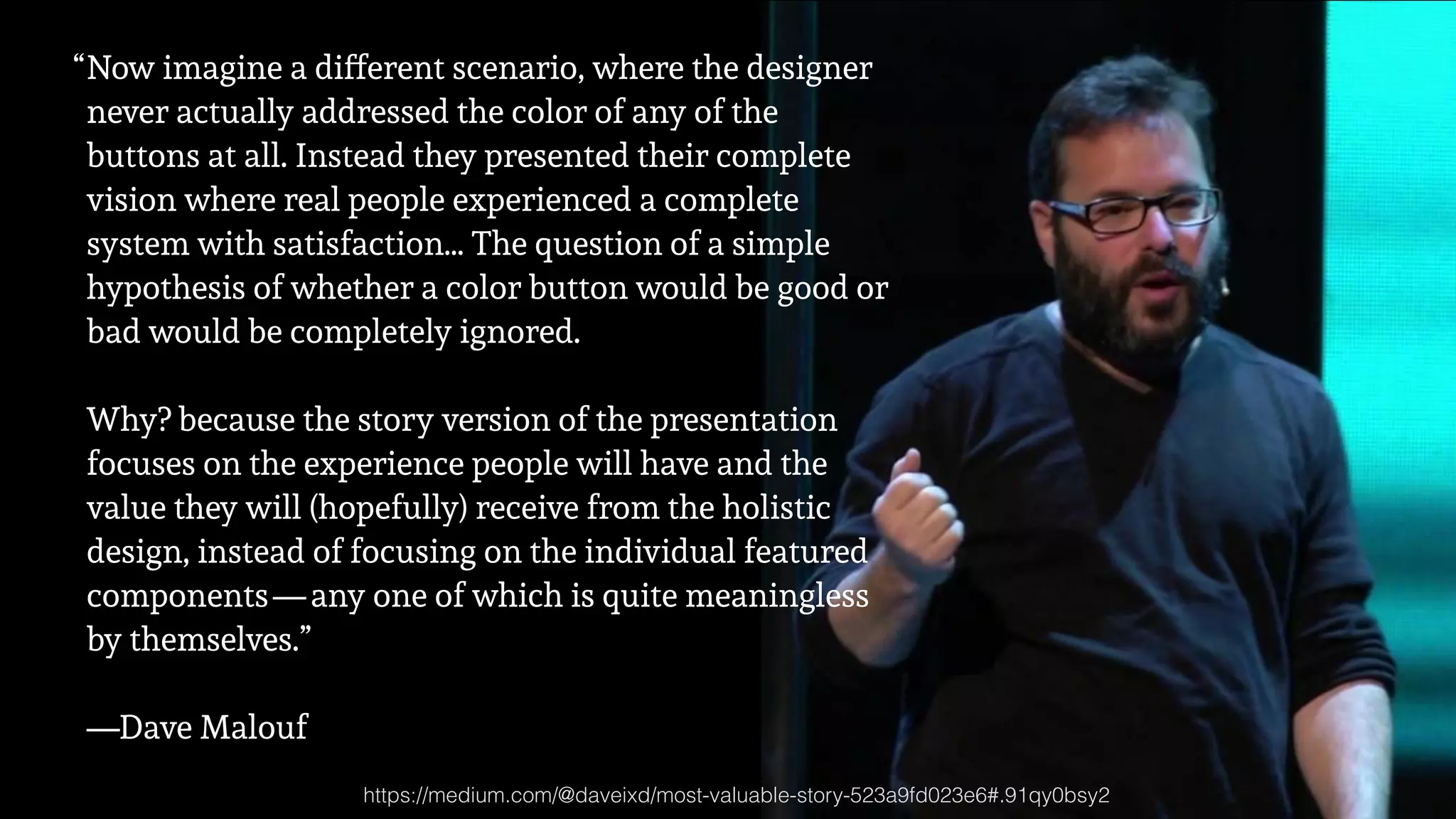 “Now imagine a different scenario, where the designer
never actually addressed the color of any of the
buttons at all. Instead they presented their complete
vision where real people experienced a complete
system with satisfaction… The question of a simple
hypothesis of whether a color button would be good or
bad would be completely ignored. 
 
Why? because the story version of the presentation
focuses on the experience people will have and the
value they will (hopefully) receive from the holistic
design, instead of focusing on the individual featured
components — any one of which is quite meaningless
by themselves.” 
 
—Dave Malouf
https://medium.com/@daveixd/most-valuable-story-523a9fd023e6#.91qy0bsy2
 