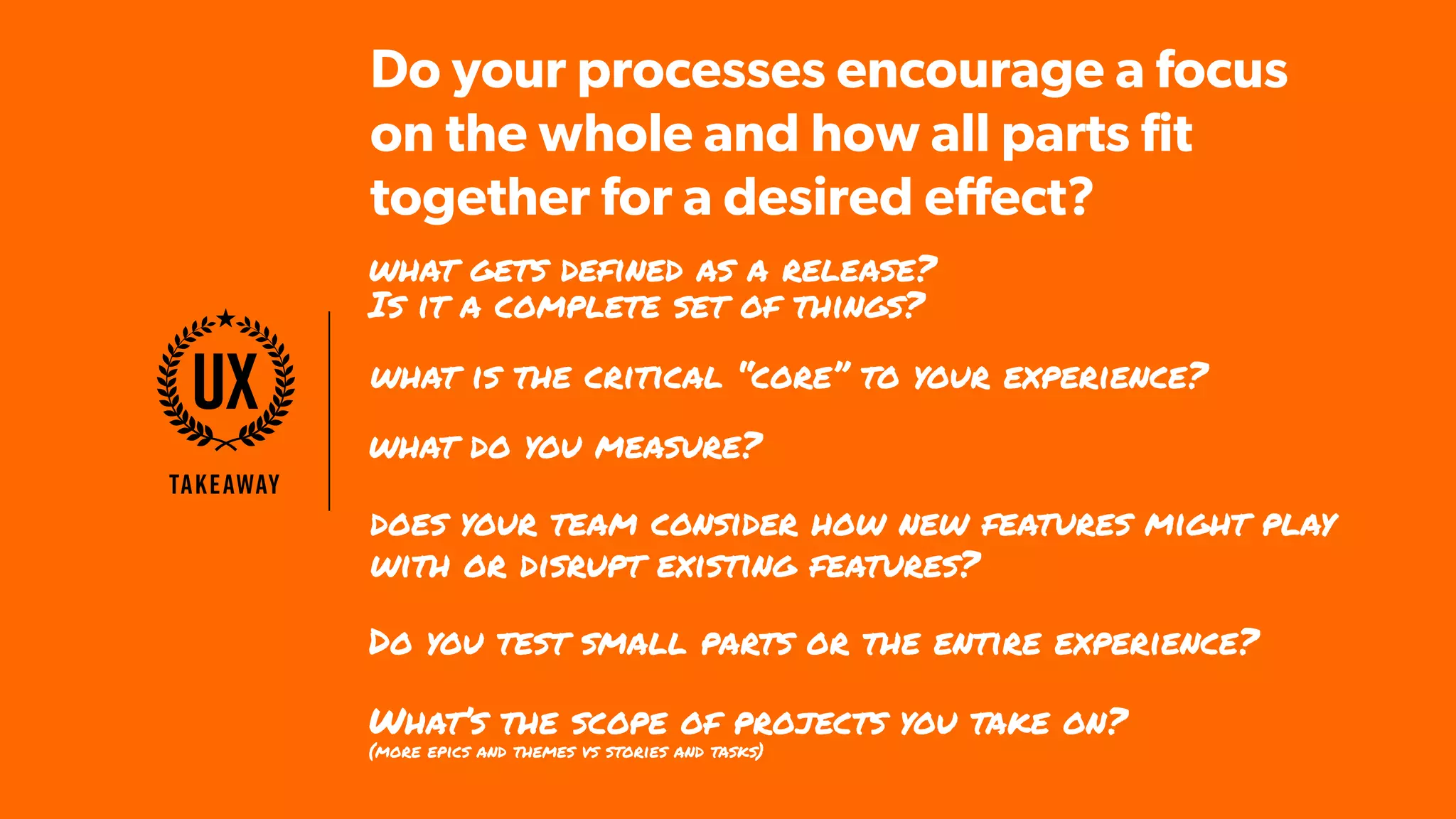 Takeaway
UX
what gets defined as a release?
Is it a complete set of things?
Do you test small parts or the entire experience?
what do you measure?
What’s the scope of projects you take on?  
(more epics and themes vs stories and tasks)
what is the critical “core” to your experience?
does your team consider how new features might play
with or disrupt existing features?
Do your processes encourage a focus
on the whole and how all parts fit
together for a desired effect?
 