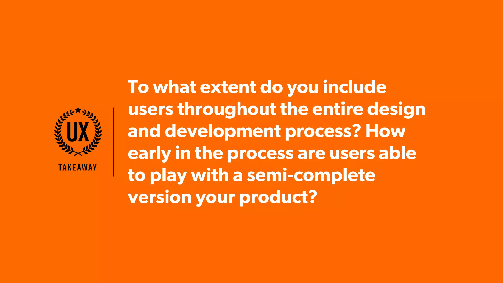 To what extent do you include
users throughout the entire design
and development process? How
early in the process are users able
to play with a semi-complete
version your product?
Takeaway
UX
 