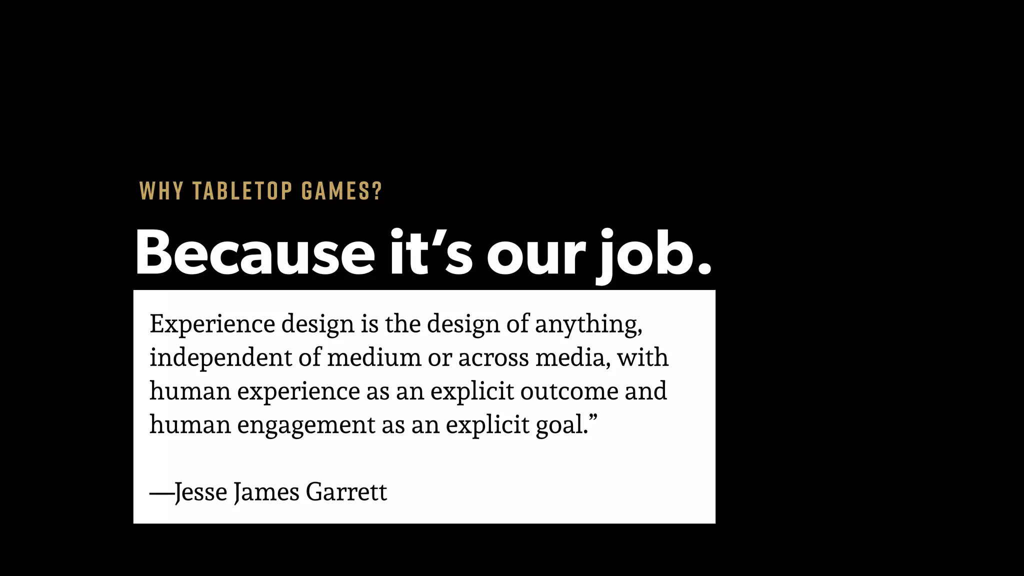 Experience design is the design of anything,
independent of medium or across media, with
human experience as an explicit outcome and
human engagement as an explicit goal.” 
 
—Jesse James Garrett
Why tabletop games?
Because it’s our job.
 