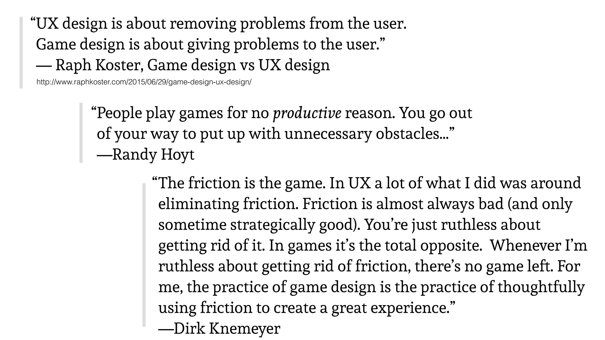 “UX design is about removing problems from the user.
Game design is about giving problems to the user.” 
— Raph Koster, Game design vs UX design
http://www.raphkoster.com/2015/06/29/game-design-ux-design/
“People play games for no productive reason. You go out
of your way to put up with unnecessary obstacles…” 
—Randy Hoyt
“The friction is the game. In UX a lot of what I did was around
eliminating friction. Friction is almost always bad (and only
sometime strategically good). You’re just ruthless about
getting rid of it. In games it’s the total opposite. Whenever I’m
ruthless about getting rid of friction, there’s no game left. For
me, the practice of game design is the practice of thoughtfully
using friction to create a great experience.” 
—Dirk Knemeyer
 