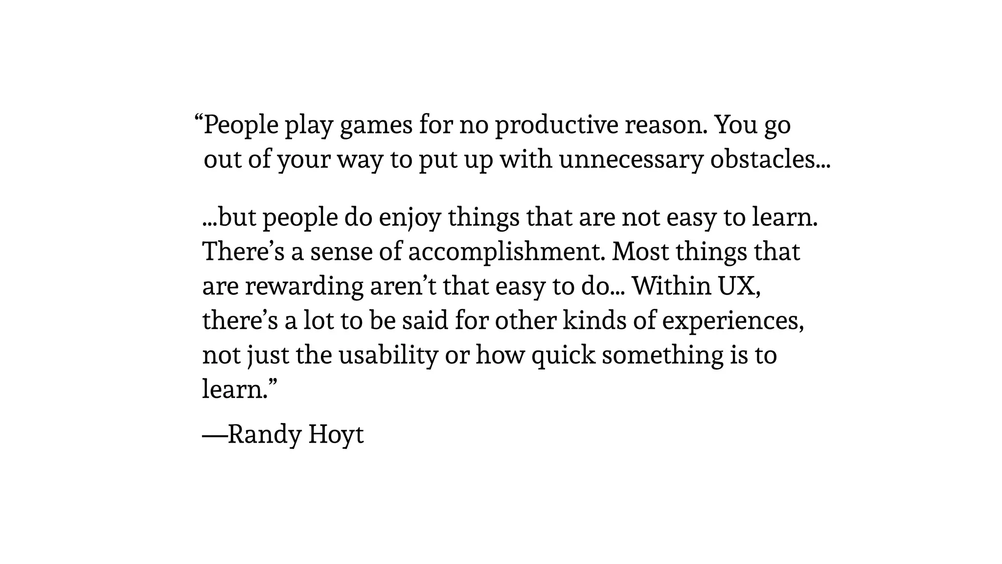 •…but people do enjoy things that are not easy to learn.
There’s a sense of accomplishment. Most things that
are rewarding aren’t that easy to do… Within UX,
there’s a lot to be said for other kinds of experiences,
not just the usability or how quick something is to
learn.”
•—Randy Hoyt
“People play games for no productive reason. You go
out of your way to put up with unnecessary obstacles…
 