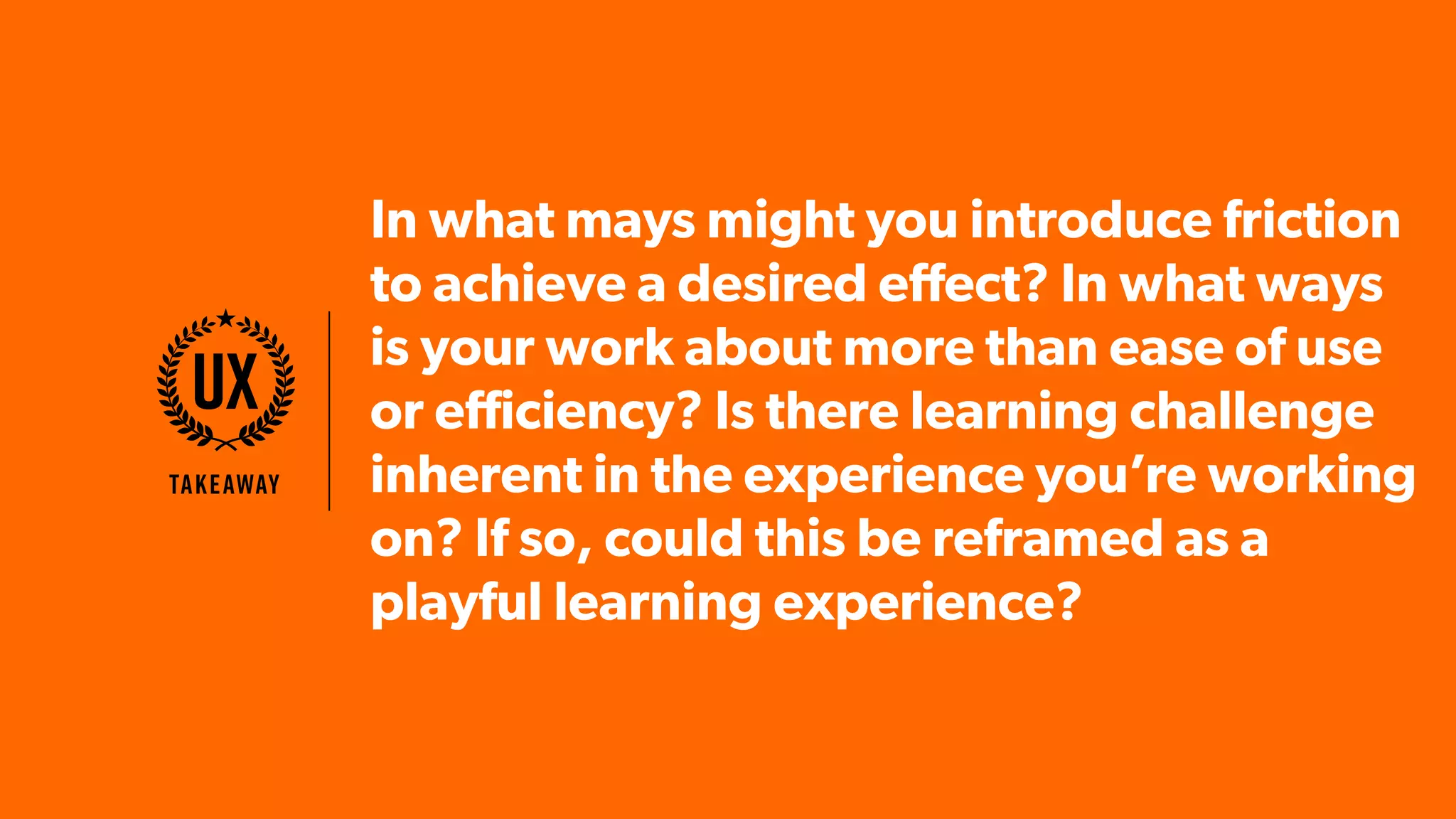 In what mays might you introduce friction
to achieve a desired effect? In what ways
is your work about more than ease of use
or efficiency? Is there learning challenge
inherent in the experience you’re working
on? If so, could this be reframed as a
playful learning experience?
Takeaway
UX
 