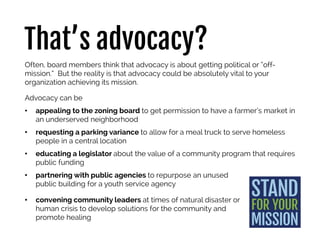 That’s advocacy?
Often, board members think that advocacy is about getting political or “off-
mission.” But the reality is that advocacy could be absolutely vital to your
organization achieving its mission.
Advocacy can be
• appealing to the zoning board to get permission to have a farmer’s market in
an underserved neighborhood
• requesting a parking variance to allow for a meal truck to serve homeless
people in a central location
• educating a legislator about the value of a community program that requires
public funding
• partnering with public agencies to repurpose an unused
public building for a youth service agency
• convening community leaders at times of natural disaster or
human crisis to develop solutions for the community and
promote healing
 
