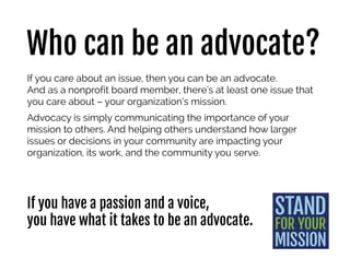 Who should advocate?
If you care about an issue, then you can be an advocate.
And as a nonprofit board member, you have a responsibility to
advocate for your organization’s mission.
That means communicating the importance of your mission to
others. And helping others understand how larger issues or
decisions in your community are impacting your organization, its
work, and the community you serve.
As a board member with a passion for
your organization’s mission and work,
you have what it takes to be an advocate.
 