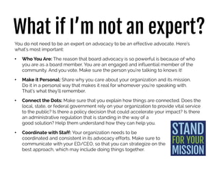 What if I’m not an expert?
You do not need to be an expert on advocacy to be an effective advocate. Here’s
what’s most important:
• Who You Are: The reason that board advocacy is so powerful is because of who
you are as a board member. You are an engaged and influential member of the
community. And you vote. Make sure the person you’re talking to knows it!
• Make it Personal: Share why you care about your organization and its mission.
Do it in a personal way that makes it real for whomever you’re speaking with.
That’s what they’ll remember.
• Connect the Dots: Make sure that you explain how things are connected. Does the
local, state, or federal government rely on your organization to provide vital
service to the public? Is there a policy decision that could accelerate your impact?
Is there an administrative regulation that is standing in the way of a
good solution? Help them understand how they can help you.
• Coordinate with Staff: Your organization needs to be
coordinated and consistent in its advocacy efforts. Make sure to
communicate with your ED/CEO, so that you can strategize on the
best approach, which may include doing things together.
 