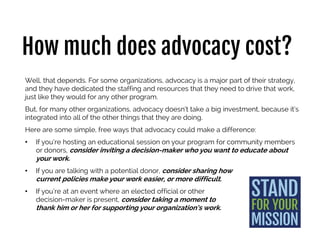 How much does advocacy cost?
Well, that depends. For some organizations, advocacy is a major part of their strategy,
and they have dedicated the staffing and resources that they need to drive that work,
just like they would for any other program.
But, for many other organizations, advocacy doesn’t take a big investment, because
it’s integrated into all of the other things that they are doing.
Here are some simple, free ways that advocacy could make a difference:
• If you’re hosting an educational session on your program for community members
or donors, consider inviting a decision-maker who you want to educate about your
work.
• If you are talking with a potential donor, consider sharing how
current policies make your work easier, or more difficult.
• If you’re at an event where an elected official or other
decision-maker is present, consider taking a moment to
thank him or her for supporting your organization’s work.
 