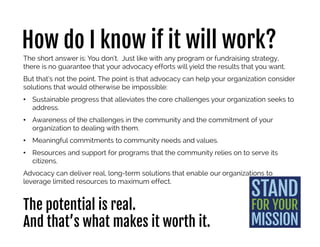 How do I know if it will work?
The short answer is: You don’t. Just like with any program or fundraising strategy,
there is no guarantee that your advocacy efforts will yield the results that you want.
But that’s not the point. The point is that advocacy can help your organization consider
solutions that would otherwise be impossible:
• Sustainable progress that alleviates the core challenges your organization seeks to
address.
• Awareness of the challenges in the community and the commitment of your
organization to dealing with them.
• Meaningful commitments to community needs and values.
• Resources and support for programs that the community relies on to serve its
citizens.
Advocacy can deliver real, long-term solutions that enable our organizations to
leverage limited resources to maximum effect.
The potential is real.
And that’s what makes it worth it.
 