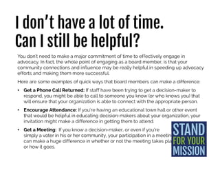 I don’t have a lot of time.
Can I still be helpful?
You don’t need to make a major commitment of time to effectively engage in
advocacy. In fact, the whole point of engaging as a board member, is that your
community connections and influence may be really helpful in speeding up advocacy
efforts and making them more successful.
Here are some examples of quick ways that board members can make a difference:
• Get a Phone Call Returned: If staff have been trying to get a decision-maker to
respond, you might be able to call to someone you know (or who knows you) that
will ensure that your organization is able to connect with the appropriate person.
• Encourage Attendance: If you’re having an educational town hall or other event
that would be helpful in educating decision-makers about your organization, your
invitation might make a difference in getting them to attend.
• Get a Meeting: If you know a decision-maker, or even if you’re
simply a voter in his or her community, your participation in a
meeting can make a huge difference in whether or not the
meeting takes place
or how it goes.
 