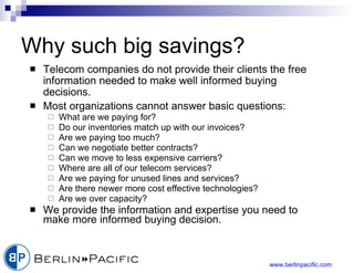 Why such big savings? Telecom companies do not provide their clients the free information needed to make well informed buying decisions. Most organizations cannot answer basic questions: What are we paying for? Do our inventories match up with our invoices? Are we paying too much? Can we negotiate better contracts? Can we move to less expensive carriers? Where are all of our telecom services? Are we paying for unused lines and services? Are there newer more cost effective technologies? Are we over capacity? We provide the information and expertise you need to make more informed buying decision. 