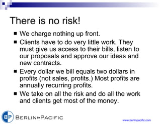 There is no risk! We charge nothing up front. Clients have to do very little work. They must give us access to their bills, listen to our proposals and approve our ideas and new contracts. Every dollar we bill equals two dollars in profits (not sales, profits.) Most profits are annually recurring profits. We take on all the risk and do all the work and clients get most of the money. 