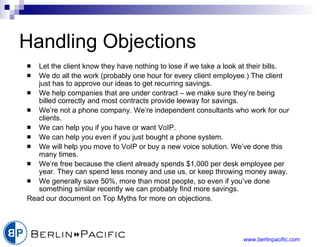 Handling Objections Let the client know they have nothing to lose if we take a look at their bills. We do all the work (probably one hour for every client employee.) The client just has to approve our ideas to get recurring savings. We help companies that are under contract – we make sure they’re being billed correctly and most contracts provide leeway for savings. We’re not a phone company. We’re independent consultants who work for our clients. We can help you if you have or want VoIP. We can help you even if you just bought a phone system. We will help you move to VoIP or buy a new voice solution. We’ve done this many times. We’re free because the client already spends $1,000 per desk employee per year. They can spend less money and use us, or keep throwing money away. We generally save 50%, more than most people, so even if you’ve done something similar recently we can probably find more savings. Read our document on Top Myths for more on objections. 