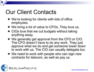 Our Client Contacts We’re looking for clients with lots of office employees. We bring a lot of value to CFOs. They love us. CIOs love that we cut budgets without taking anything away. We generally get approval from the CFO or CIO. The CFO doesn’t have to do any work. They just approve what we do and get someone lower down to work with us. The CIO can usually delegate too.  We need to work with people who can sign new contracts for telecom, as well as pay us. 