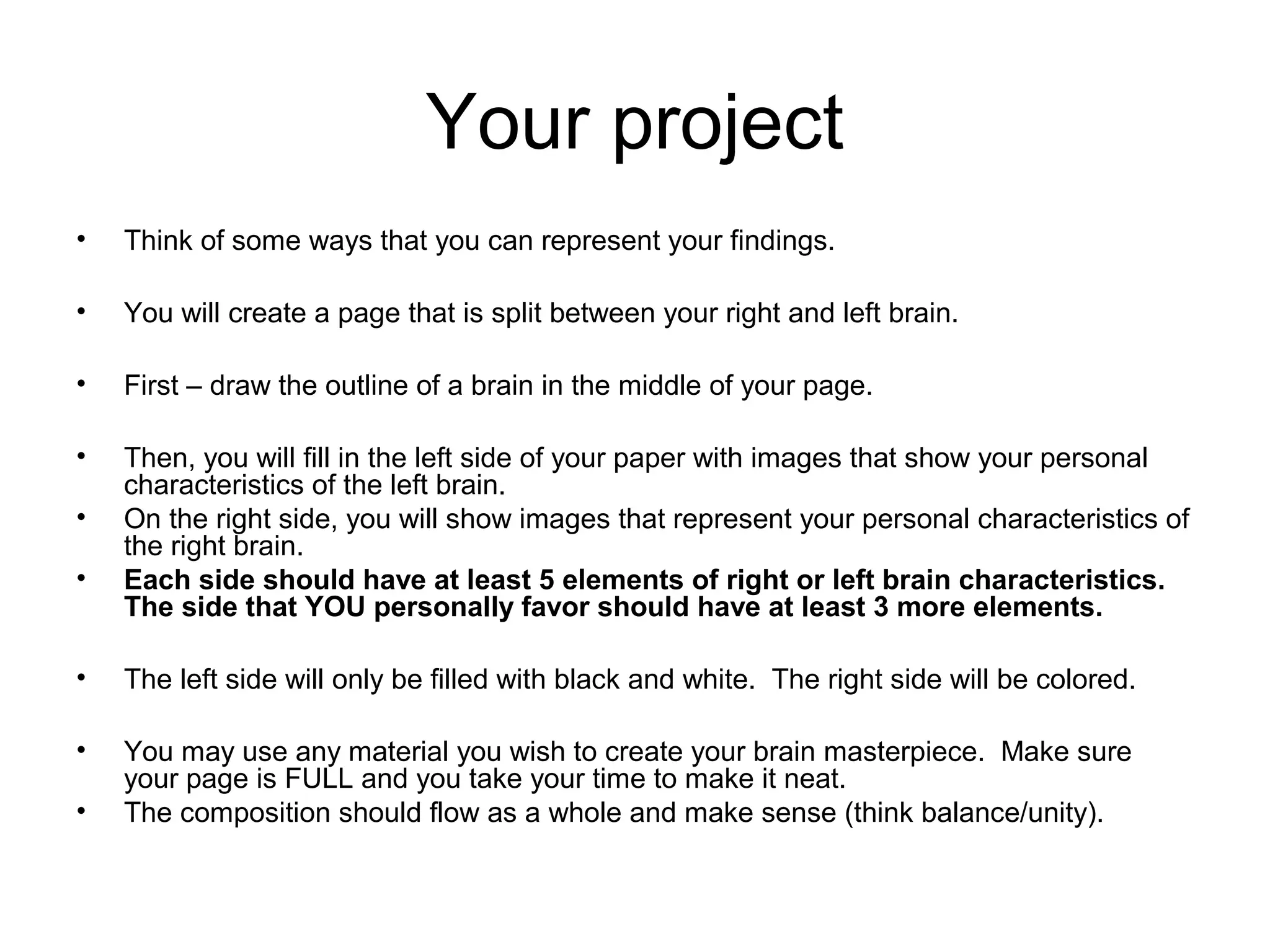 Your project
&bull; Think of some ways that you can represent your findings.
&bull; You will create a page that is split between your right and left brain.
&bull; First &ndash; draw the outline of a brain in the middle of your page.
&bull; Then, you will fill in the left side of your paper with images that show your personal
characteristics of the left brain.
&bull; On the right side, you will show images that represent your personal characteristics of
the right brain.
&bull; Each side should have at least 5 elements of right or left brain characteristics.
The side that YOU personally favor should have at least 3 more elements.
&bull; The left side will only be filled with black and white. The right side will be colored.
&bull; You may use any material you wish to create your brain masterpiece. Make sure
your page is FULL and you take your time to make it neat.
&bull; The composition should flow as a whole and make sense (think balance/unity).
 