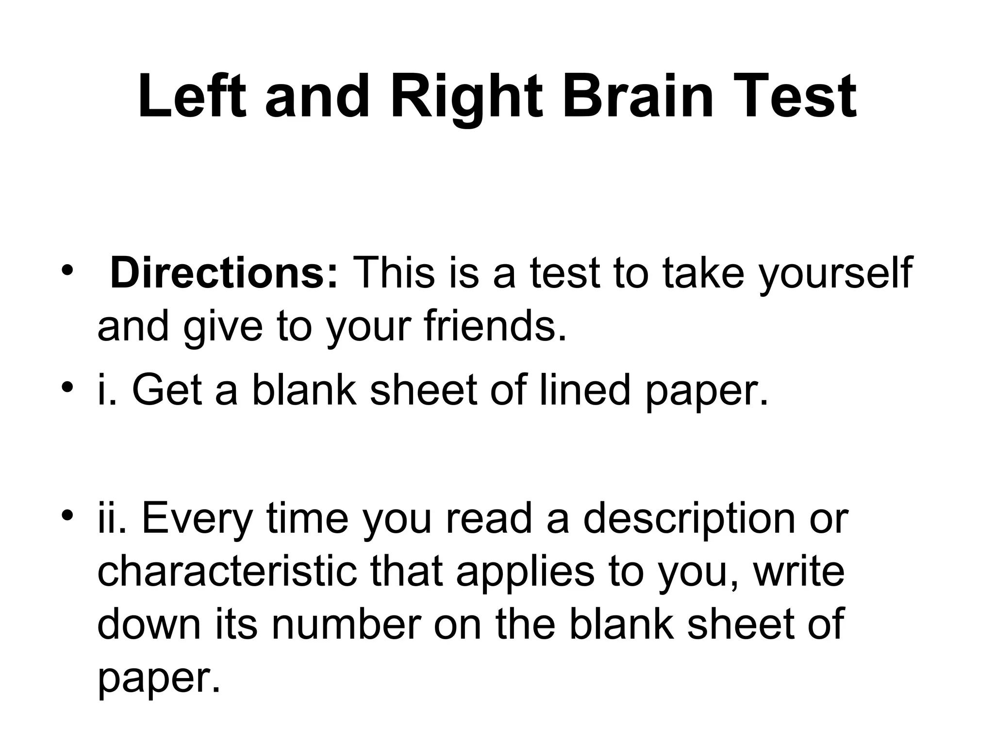 Left and Right Brain Test
&bull; Directions: This is a test to take yourself
and give to your friends.
&bull; i. Get a blank sheet of lined paper.
&bull; ii. Every time you read a description or
characteristic that applies to you, write
down its number on the blank sheet of
paper.
 