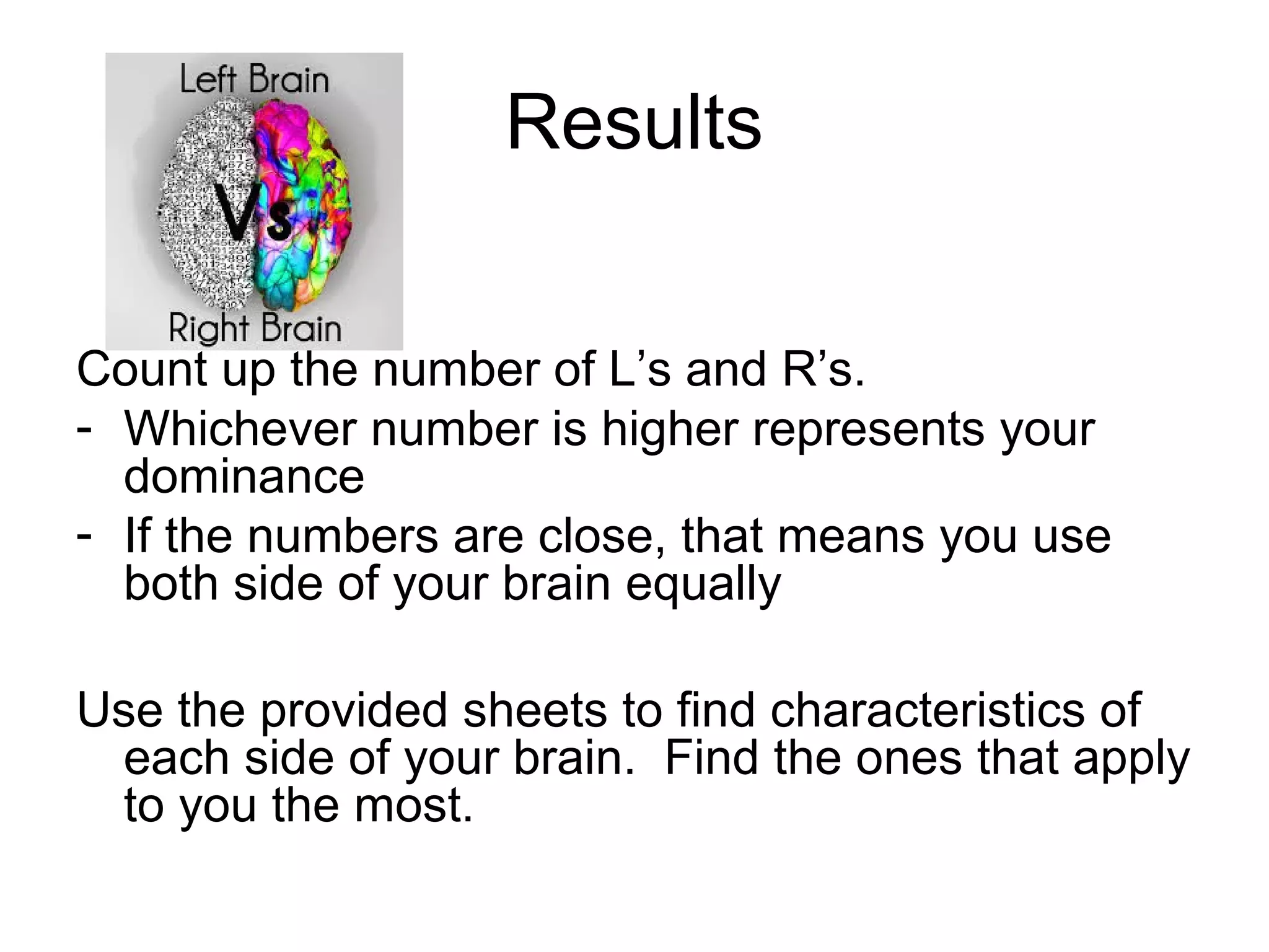 Results
Count up the number of L&rsquo;s and R&rsquo;s.
- Whichever number is higher represents your
dominance
- If the numbers are close, that means you use
both side of your brain equally
Use the provided sheets to find characteristics of
each side of your brain. Find the ones that apply
to you the most.
 