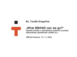Bc.   Tomáš Gregořica  „ What B ® AND can we go ? “ význam značky v obchodních vztazích a proces rebrandingu společnosti LANEX a.s.   VŠB Ekf Ostrava  13. 11. 2003. 