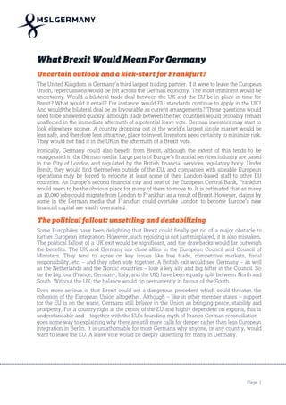 Page 1
What Brexit Would Mean For Germany
Uncertain outlook and a kick-start for Frankfurt?
The United Kingdom is Germany’s third largest trading partner. If it were to leave the European
Union, repercussions would be felt across the German economy. The most imminent would be
uncertainty. Would a bilateral trade deal between the UK and the EU be in place in time for
Brexit? What would it entail? For instance, would EU standards continue to apply in the UK?
And would the bilateral deal be as favourable as current arrangements? These questions would
need to be answered quickly, although trade between the two countries would probably remain
unaffected in the immediate aftermath of a potential leave vote. German investors may start to
look elsewhere sooner. A country dropping out of the world’s largest single market would be
less safe, and therefore less attractive, place to invest. Investors need certainty to minimize risk.
They would not find it in the UK in the aftermath of a Brexit vote.
Ironically, Germany could also benefit from Brexit, although the extent of this tends to be
exaggerated in the German media. Large parts of Europe’s financial services industry are based
in the City of London and regulated by the British financial services regulatory body. Under
Brexit, they would find themselves outside of the EU, and companies with sizeable European
operations may be forced to relocate at least some of their London-based staff to other EU
countries. As Europe’s second financial city and seat of the European Central Bank, Frankfurt
would seem to be the obvious place for many of them to move to. It is estimated that as many
as 10,000 jobs could migrate from London to Frankfurt as a result of Brexit. However, claims by
some in the German media that Frankfurt could overtake London to become Europe’s new
financial capital are vastly overstated.
The political fallout: unsettling and destabilizing
Some Europhiles have been delighting that Brexit could finally get rid of a major obstacle to
further European integration. However, such rejoicing is not just misplaced, it is also mistaken.
The political fallout of a UK exit would be significant, and the drawbacks would far outweigh
the benefits. The UK and Germany are close allies in the European Council and Council of
Ministers. They tend to agree on key issues like free trade, competitive markets, fiscal
responsibility, etc. – and they often vote together. A British exit would see Germany – as well
as the Netherlands and the Nordic countries – lose a key ally and big hitter in the Council. So
far the big four (France, Germany, Italy, and the UK) have been equally split between North and
South. Without the UK, the balance would tip permanently in favour of the South.
Even more serious is that Brexit could set a dangerous precedent which could threaten the
cohesion of the European Union altogether. Although – like in other member states – support
for the EU is on the wane, Germans still believe in the Union as bringing peace, stability and
prosperity. For a country right at the centre of the EU and highly dependent on exports, this is
understandable and – together with the EU’s founding myth of Franco-German reconciliation –
goes some way to explaining why there are still more calls for deeper rather than less European
integration in Berlin. It is unfathomable for most Germans why anyone, or any country, would
want to leave the EU. A leave vote would be deeply unsettling for many in Germany.
 