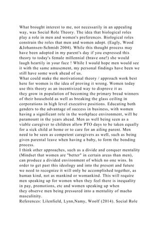 What brought interest to me, not necessarily in an appealing
way, was Social Role Theory. The idea that biological roles
play a role in men and women's preferences. Biological roles
constrain the roles that men and women adopt. (Eagly, Wood
&Johannsen-Schmidt 2004). While this thought process may
have been adopted in my parent's day if you expressed this
theory to today's female millennial (brave one!) she would
laugh heartily in your face ! While I would hope men would see
it with the same amusement, my personal findings have been we
still have some work ahead of us.
What could make the motivational theory / approach work best
here for women is the idea of proving it wrong. Women today
use this theory as an incentivized way to disprove it as
they grow in population of becoming the primary bread winners
of their household as well as breaking the glass ceiling in
corporations in high level executive positions. Educating both
genders to the advantage of success in business, with women
having a significant role in the workplace environment, will be
paramount in the years ahead. Men as well being seen as a
viable caregiver to children allow PTO days to be taken equally
for a sick child at home or to care for an ailing parent. Men
need to be seen as competent caregivers as well, such as being
given parental leave when having a baby, to form the bonding
process.
I think other approaches, such as a divide and conquer mentality
(Mindset that women are "better" in certain areas than men),
can produce a divided environment of which no one wins. In
order to get past this ideology and into the present and future
we need to recognize it will only be accomplished together, as
human kind, not as mankind or womankind. This will require
men speaking up for women when they feel there is inequality
in pay, promotions, etc and women speaking up when
they observe men being pressured into a mentality of macho
masculinity.
References: Lilenfield, Lynn,Namy, Woolf (2014). Social Role
 