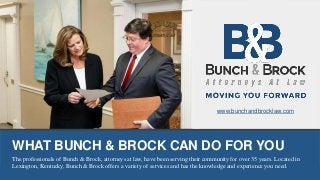 WHAT BUNCH & BROCK CAN DO FOR YOU
The professionals of Bunch & Brock, attorneys at law, have been serving their community for over 35 years. Located in
Lexington, Kentucky, Bunch & Brock offers a variety of services and has the knowledge and experience you need.
www.bunchandbrocklaw.com
 