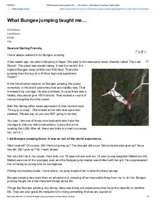 7/22/2014 What Bungee jumping taught me… | Life School - Inspirational Training Organisation
http://www.lifeschool.co.in/what-bungee-jumping-taught-me-inspirational-article/ 1/3
lifeschool.co.in http://www.lifeschool.co.in/what-bungee-jumping-taught-me-inspirational-article/
What Bungee jumping taught me…
First Name
Last Name
Email
City
Dearest Darling Friends,
I have always wanted to do Bungee Jumping.
A few weeks ago, we were holidaying in Nepal. We went to this awesome resort cheekily called ‘The Last
Resort’. The place was breath taking. It had the world’s 3rd
highest Bungee Jump (a little over 520 feet). That’s like
jumping from the top of a 47-floor high-rise apartment.
Ouch!!!
In the introduction session on Bungee jumping, the guide
remarked, in the last 6 years they had zero fatality rate. That
increased my courage. He also promised, in case there was a
fatality, they would give 100% refund. That evoked a round of
nervous laughter from the crowd.
Bah! My darling wife’s facial expression in that moment said,
‘This guy is crazy”. ‘She looked at me with wide eyes that
pleaded, ‘Please say no you are NOT going to do this’.
You see, I am one of those rare husbands who have the
courage to defy my wife’s instructions. (I pray she is not
reading this LSM. After all, there are limits to a man’s courage
too, isn’t it.)
I did Bungee jumping there. It was an out of the world experience.
Was I scared? Of course. Did I think of giving up? The thought did occur. Did someone else give up? Yes a
few did. Did I give up? No. I went ahead.
Not only did I do it, my cousin, their kids, our 18-year-old son and our 13 year young daughter Mahek too did.
Mahek was one of the youngest ever and the Bungee jump master was thrilled with her grit. He congratulated
her on being so young and so courageous.
Putting my modesty aside, I must share; my jump inspired her to take the literal plunge.
Bungee jumping was more than an adventure or crossing off an impossible thing from my ‘to do’ list. Bungee
jumping taught me a few important things about life.
Things like Bungee jumping, sky diving, deep sea diving are experiences that have the capacity to redefine
life. They are also great life metaphors for doing something that we are scared of.
 