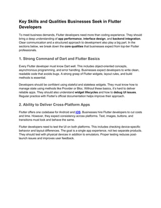 Key Skills and Qualities Businesses Seek in Flutter
Developers
To meet business demands, Flutter developers need more than coding experience. They should
bring a deep understanding of app performance, interface design, and backend integration.
Clear communication and a structured approach to development also play a big part. In the
sections below, we break down the core qualities that businesses expect from top-tier Flutter
professionals.
1. Strong Command of Dart and Flutter Basics
Every Flutter developer must know Dart well. This includes object-oriented concepts,
asynchronous programming, and error handling. Businesses expect developers to write clean,
readable code that avoids bugs. A strong grasp of Flutter widgets, layout rules, and build
methods is essential.
Developers should be confident using stateful and stateless widgets. They must know how to
manage state using methods like Provider or Bloc. Without these basics, it’s hard to deliver
reliable apps. They should also understand widget lifecycles and how to debug UI issues.
Regular practice with Flutter’s official documentation helps improve their approach.
2. Ability to Deliver Cross-Platform Apps
Flutter offers one codebase for Android and iOS. Businesses hire Flutter developers to cut costs
and time. However, they expect consistency across platforms. Text, images, buttons, and
transitions must look and behave the same.
Flutter developers need to test the UI on both platforms. This includes checking device-specific
behavior and layout differences. The goal is a single app experience, not two separate products.
They should test with physical devices in addition to emulators. Proper testing reduces post-
launch issues and improves user feedback.
 