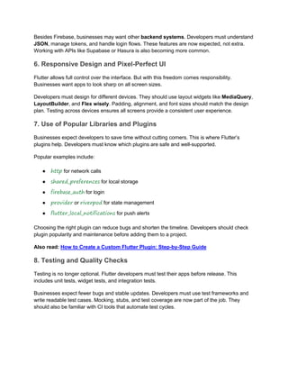 Besides Firebase, businesses may want other backend systems. Developers must understand
JSON, manage tokens, and handle login flows. These features are now expected, not extra.
Working with APIs like Supabase or Hasura is also becoming more common.
6. Responsive Design and Pixel-Perfect UI
Flutter allows full control over the interface. But with this freedom comes responsibility.
Businesses want apps to look sharp on all screen sizes.
Developers must design for different devices. They should use layout widgets like MediaQuery,
LayoutBuilder, and Flex wisely. Padding, alignment, and font sizes should match the design
plan. Testing across devices ensures all screens provide a consistent user experience.
7. Use of Popular Libraries and Plugins
Businesses expect developers to save time without cutting corners. This is where Flutter’s
plugins help. Developers must know which plugins are safe and well-supported.
Popular examples include:
● http for network calls
● shared_preferences for local storage
● firebase_auth for login
● provider or riverpod for state management
● flutter_local_notifications for push alerts
Choosing the right plugin can reduce bugs and shorten the timeline. Developers should check
plugin popularity and maintenance before adding them to a project.
Also read: How to Create a Custom Flutter Plugin: Step-by-Step Guide
8. Testing and Quality Checks
Testing is no longer optional. Flutter developers must test their apps before release. This
includes unit tests, widget tests, and integration tests.
Businesses expect fewer bugs and stable updates. Developers must use test frameworks and
write readable test cases. Mocking, stubs, and test coverage are now part of the job. They
should also be familiar with CI tools that automate test cycles.
 