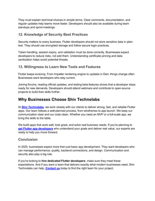 They must explain technical choices in simple terms. Clear comments, documentation, and
regular updates help teams move faster. Developers should also be available during team
standups and sprint meetings.
12. Knowledge of Security Best Practices
Security matters to every business. Flutter developers should not store sensitive data in plain
text. They should use encrypted storage and follow secure login practices.
Token handling, session expiry, and validation must be done correctly. Businesses expect
developers to reduce risks, not add them. Understanding certificate pinning and data
sanitization helps avoid potential threats.
13. Willingness to Learn New Tools and Features
Flutter keeps evolving. From Impeller rendering engine to updates in Dart, things change often.
Businesses want developers who stay current.
Joining forums, reading official updates, and testing beta features shows that a developer stays
ready for new demands. Developers should attend webinars and contribute to open-source
projects to build their skills further.
Why Businesses Choose Shiv Technolabs
At Shiv Technolabs, we work closely with our clients to deliver strong, fast, and reliable Flutter
apps. Our team follows a well-planned process, from wireframes to app launch. We keep our
communication clear and our code clean. Whether you need an MVP or a full-scale app, we
bring the skills to the table.
We build apps that work well, look great, and solve real business needs. If you're planning to
get Flutter app developers who understand your goals and deliver real value, our experts are
ready to help you move forward.
Conclusion
In 2025, businesses expect more than just basic app development. They want developers who
can manage performance, quality, backend connections, and design. Communication and
security also play a big role.
If you're looking to hire dedicated Flutter developers, make sure they meet these
expectations. And if you want a team that delivers exactly what modern businesses need, Shiv
Technolabs can help. Contact us today to find the right team for your project.
 