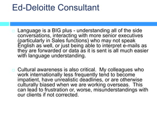 Ed-Deloitte Consultant

   Language is a BIG plus - understanding all of the side
    conversations, interacting with more senior executives
    (particularly in Sales functions) who may not speak
    English as well, or just being able to interpret e-mails as
    they are forwarded or data as it is sent is all much easier
    with language understanding.

   Cultural awareness is also critical. My colleagues who
    work internationally less frequently tend to become
    impatient, have unrealistic deadlines, or are otherwise
    culturally biased when we are working overseas. This
    can lead to frustration or, worse, misunderstandings with
    our clients if not corrected.
 