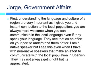 Jorge, Government Affairs
   First, understanding the language and culture of a
    region are very important as it gives you and
    instant connection to the local population. you are
    always more welcome when you can
    communicate in the local language even if they
    speak your language. They see that as an effort
    on your part to understand them better. I am a
    native speaker but I see this even when I travel
    with non-native speakers that make an effort to
    communicate with the local population in Spanish.
    They may not always get it right but its
    appreciated.
 