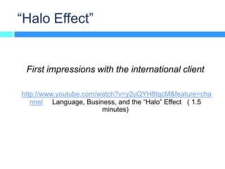 “Halo Effect”


 First impressions with the international client

http://www.youtube.com/watch?v=y2uQYH8tqcM&feature=cha
   nnel Language, Business, and the “Halo” Effect ( 1.5
                        minutes)
 