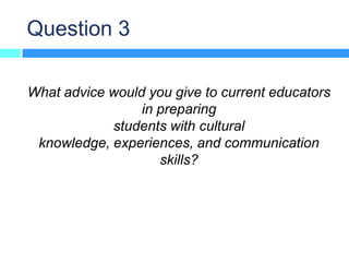 Question 3

What advice would you give to current educators
                 in preparing
            students with cultural
 knowledge, experiences, and communication
                    skills?
 