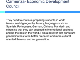 Carmenza- Economic Development
Council


They need to continue preparing students in world
issues, world geography, history, languages such as
Spanish, Portuguese, German, Chinese Mandarin and
others so that they can succeed in international business
and be the best in the world. I am a believer that our future
generation has to be better prepared and more cultural
oriented than our current generation.
 