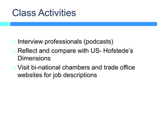 Class Activities

   Interview professionals (podcasts)
   Reflect and compare with US- Hofstede’s
    Dimensions
   Visit bi-national chambers and trade office
    websites for job descriptions
 