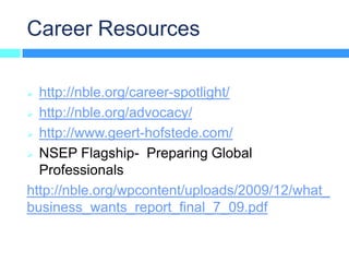Career Resources

 http://nble.org/career-spotlight/
 http://nble.org/advocacy/

 http://www.geert-hofstede.com/

 NSEP Flagship- Preparing Global
  Professionals
http://nble.org/wpcontent/uploads/2009/12/what_
business_wants_report_final_7_09.pdf
 