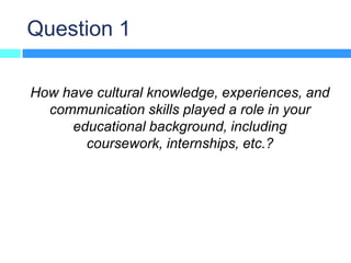 Question 1

How have cultural knowledge, experiences, and
  communication skills played a role in your
     educational background, including
       coursework, internships, etc.?
 