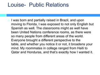 Louise- Public Relations

   I was born and partially raised in Brazil, and upon
    moving to Florida, I was exposed to not only English but
    Spanish as well. The classrooms might as well have
    been United Nations conference rooms, as there were
    so many people from different areas of the world.
    Everyone brought a different perspective to the
    table, and whether you notice it or not, it broadens your
    mind. My roommates in college ranged from Haiti to
    Qatar and Honduras, and that’s exactly how I wanted it.
 