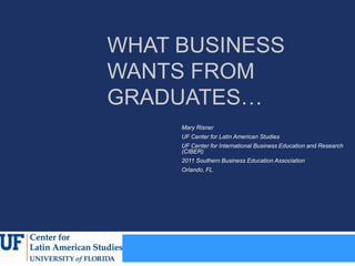 WHAT BUSINESS
WANTS FROM
GRADUATES…
     Mary Risner
     UF Center for Latin American Studies
     UF Center for International Business Education and Research
     (CIBER)
     2011 Southern Business Education Association
     Orlando, FL
 