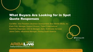 #AribaLIVE
What Buyers Are Looking for in Spot
Quote Responses
Cal Miller, Vice President, Business Development, Blue Marble Media, Inc.
Erwin Fritz, Manager Support Division, Triple C International
Keerthika Nagarajan, CEO & Manager, Delta Multimedia Services
Jaime Castro, eBusiness Manager, Finning South América
© 2014 Ariba – an SAP company. All rights reserved.
@ariba
 